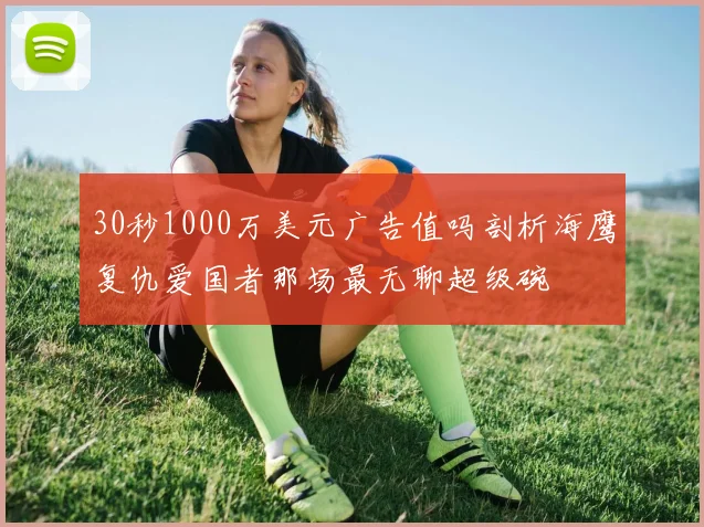 30秒1000万美元广告值吗剖析海鹰复仇爱国者那场最无聊超级碗
