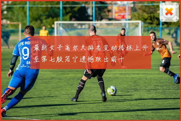 最新女子高尔夫排名变动格林上升至第七殷若宁遗憾跌出前十