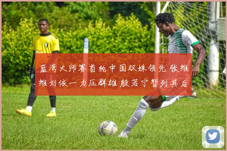 蓝湾大师赛首轮中国双姝领先 张维维刘依一力压群雄 殷若宁暂列其后