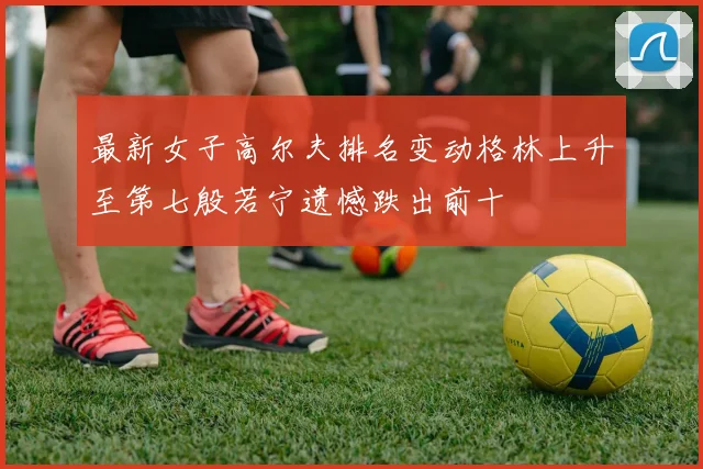 最新女子高尔夫排名变动格林上升至第七殷若宁遗憾跌出前十