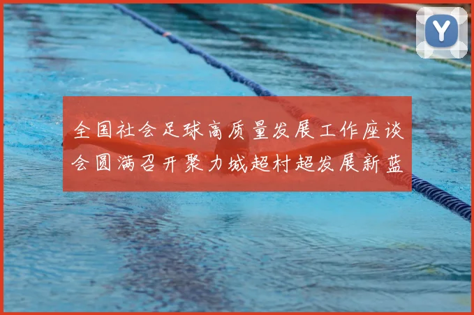全国社会足球高质量发展工作座谈会圆满召开聚力城超村超发展新蓝图_20260213233054