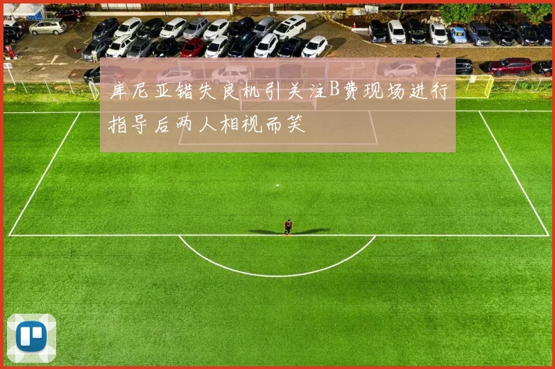 库尼亚错失良机引关注B费现场进行指导后两人相视而笑