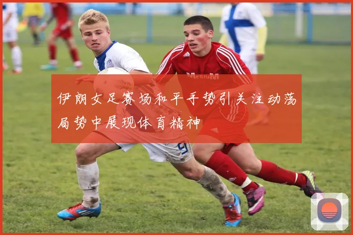 伊朗女足赛场和平手势引关注动荡局势中展现体育精神