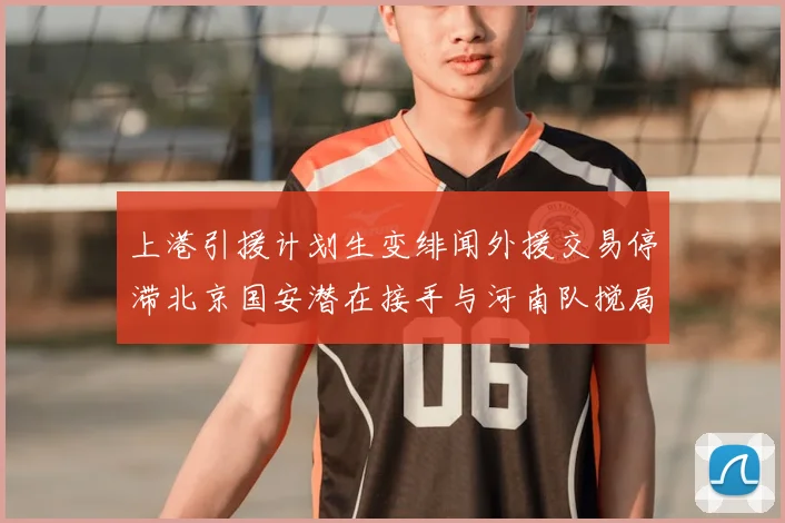 上港引援计划生变绯闻外援交易停滞北京国安潜在接手与河南队搅局分析