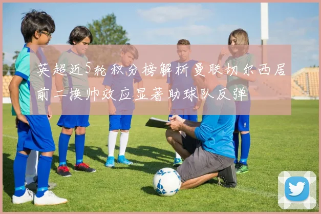 英超近5轮积分榜解析曼联切尔西居前二换帅效应显著助球队反弹