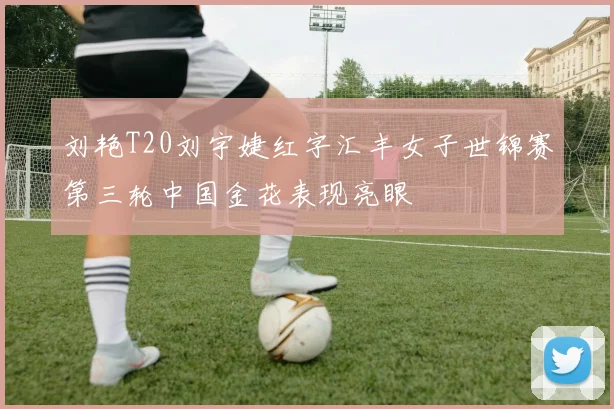 刘艳T20刘宇婕红字汇丰女子世锦赛第三轮中国金花表现亮眼