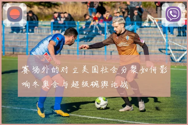 赛场外的对立美国社会分裂如何影响冬奥会与超级碗舆论战