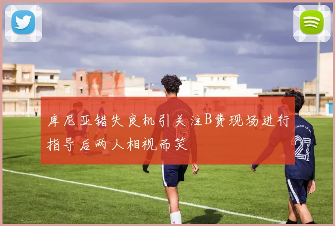 库尼亚错失良机引关注B费现场进行指导后两人相视而笑