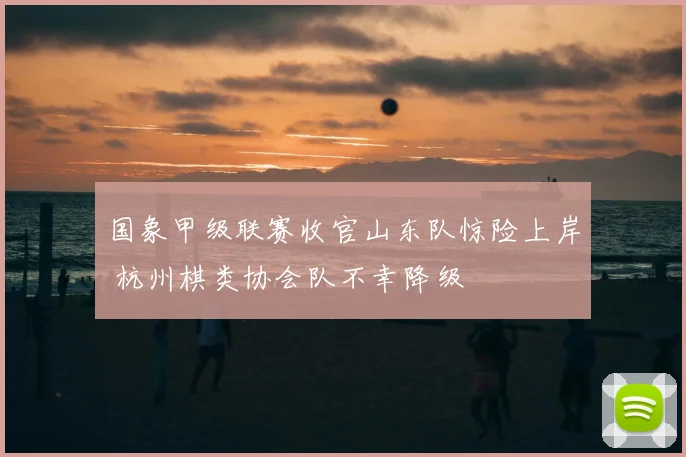国象甲级联赛收官山东队惊险上岸 杭州棋类协会队不幸降级